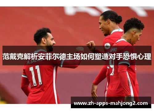 范戴克解析安菲尔德主场如何塑造对手恐惧心理