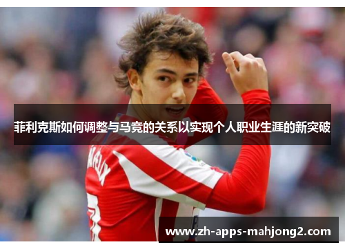 菲利克斯如何调整与马竞的关系以实现个人职业生涯的新突破