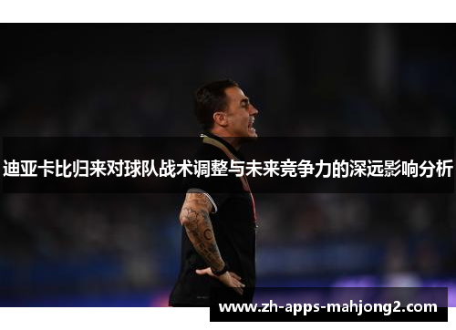 迪亚卡比归来对球队战术调整与未来竞争力的深远影响分析