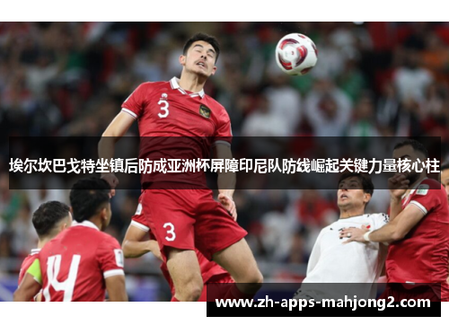 埃尔坎巴戈特坐镇后防成亚洲杯屏障印尼队防线崛起关键力量核心柱 埃尔坎巴戈特坐镇后防成亚洲杯屏障印尼队防线崛起关键力量核心柱