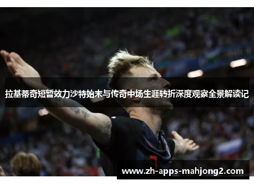 拉基蒂奇短暂效力沙特始末与传奇中场生涯转折深度观察全景解读记