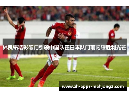 林良铭精彩破门引领中国队在日本队门前闪耀胜利光芒