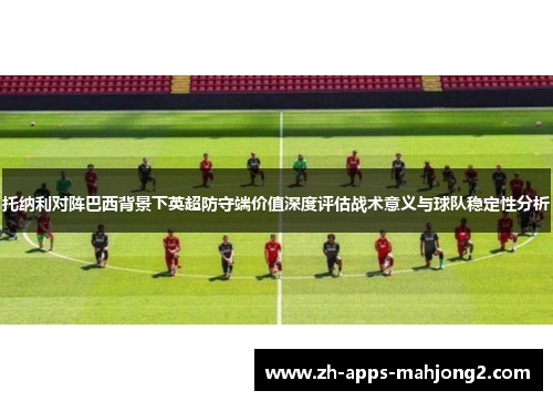 托纳利对阵巴西背景下英超防守端价值深度评估战术意义与球队稳定性分析 托纳利对阵巴西背景下英超防守端价值深度评估战术意义与球队稳定性分析